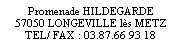 Zone de Texte: Promenade HILDEGARDE
57050 LONGEVILLE l�s METZ
TEL/ FAX : 03.87.66 93 18

